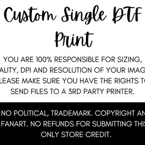 May include: Black and white text on a white background. The text reads "Custom Single DTF Print".  You are 100% responsible for sizing, quality, DPI and resolution of your images. Please make sure you have the rights to send files to a 3rd party printer. No political, trademark, copyright and fanart. No refunds for submitting this-only store credit.