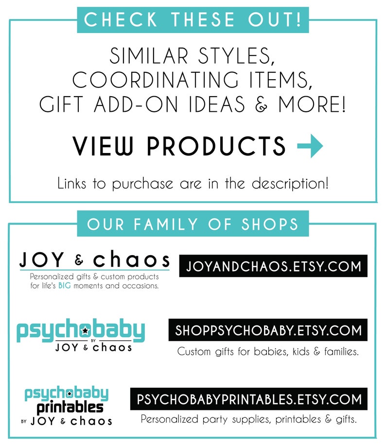 May include: A graphic with a teal background and white text that says "Check these out!"  The text below says "Similar styles, coordinating items, gift add-on ideas & more!"  The text below that says "View Products" with a right arrow.  The text below that says "Links to purchase are in the description!"  The text below that says "Our Family of Shops".  The text below that says "Joy & Chaos" with the website "joyandchaos.etsy.com".  The text below that says "Personalized gifts & custom products for life's BIG moments and occasions."  The text below that says "psychobaby" with the website "shoppsychobaby.etsy.com".  The text below that says "Custom gifts for babies, kids & families."  The text below that says "psychobaby printables" with the website "psychobabyprintables.etsy.com".  The text below that says "Personalized party supplies, printables & gifts."