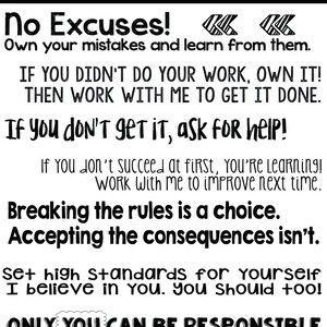 May include: Black and white motivational poster with the text "NOTICE TO ALL STUDENTS! No Excuses! Own your mistakes and learn from them. IF YOU DIDN'T DO YOUR WORK, OWN IT! THEN WORK WITH ME TO GET IT DONE. If you don't get it, ask for help! If You don't succeed at first, You're Learning! Work With me to improve next time. Breaking the rules is a choice. Accepting the consequences isn't. Set high standards for yourself I believe in you. you should too! ONLY YOU CAN BE RESPONSIBLE FOR YOUR OWN LEARNING!"