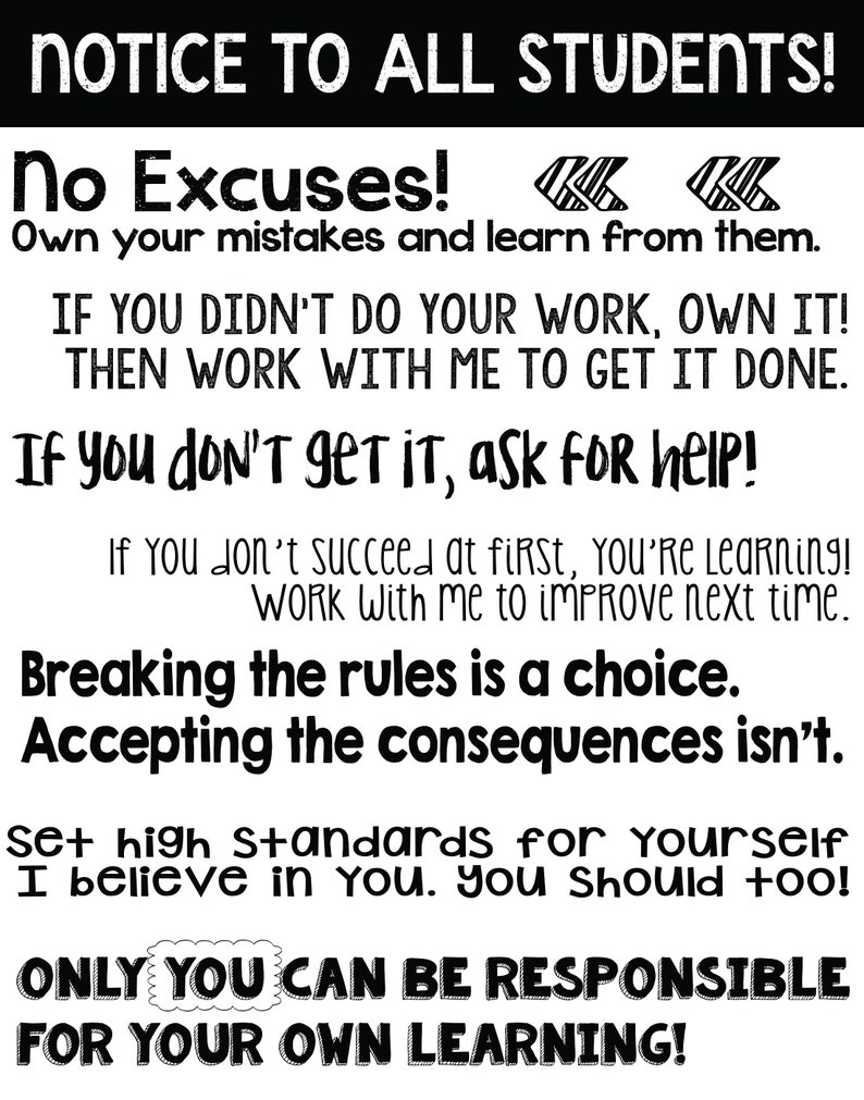 May include: Black and white motivational poster with the text "NOTICE TO ALL STUDENTS! No Excuses! Own your mistakes and learn from them. IF YOU DIDN'T DO YOUR WORK, OWN IT! THEN WORK WITH ME TO GET IT DONE. If you don't get it, ask for help! If You don't succeed at first, You're Learning! Work With me to improve next time. Breaking the rules is a choice. Accepting the consequences isn't. Set high standards for yourself I believe in you. you should too! ONLY YOU CAN BE RESPONSIBLE FOR YOUR OWN LEARNING!"