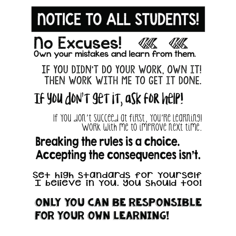 May include: Black and white motivational poster with the text "NOTICE TO ALL STUDENTS!" and "No Excuses! Own your mistakes and learn from them."  The poster also includes the text "IF YOU DIDN'T DO YOUR WORK, OWN IT! THEN WORK WITH ME TO GET IT DONE."  "If you don't get it, ask for help!"  "Breaking the rules is a choice. Accepting the consequences isn't."  "Set high standards for yourself. I believe in you. You should too!"  "ONLY YOU CAN BE RESPONSIBLE FOR YOUR OWN LEARNING!"