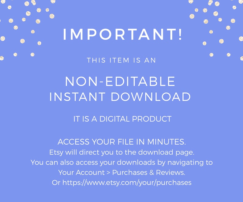 May include: A blue background with white polka dots and white text that reads "IMPORTANT! THIS ITEM IS AN NON-EDITABLE INSTANT DOWNLOAD IT IS A DIGITAL PRODUCT ACCESS YOUR FILE IN MINUTES. Etsy will direct you to the download page. You can also access your downloads by navigating to Your Account > Purchases & Reviews. Or https://www.etsy.com/your/purchases"