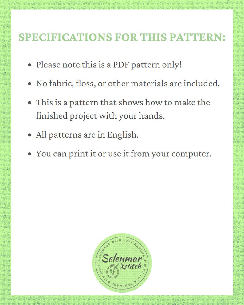 K&ouml;nnte beinhalten: Ein gr&uuml;ner und wei&szlig;er gemusterter Hintergrund mit dem Text "SPECIFICATIONS FOR THIS PATTERN:" gefolgt von einer Liste mit Aufz&auml;hlungszeichen. Die Aufz&auml;hlungszeichen besagen, dass das Muster nur ein PDF-Muster ist, dass kein Stoff, Garn oder andere Materialien enthalten sind, dass das Muster zeigt, wie man das fertige Projekt mit den eigenen H&auml;nden herstellt, dass alle Muster auf Englisch sind und dass man es ausdrucken oder vom Computer aus verwenden kann. Am unteren Rand des Bildes befindet sich ein kreisf&ouml;rmiges Logo mit der Aufschrift "HANDMADE WITH LOVE HANDMADE WITH LOVE" und "Selenmar Xstitch".