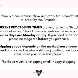 May include: Text on a white background with a heart graphic and arrow. The text reads: "This shop is a one-woman-show and every tee is handprinted-to-order by me, Amanda! CURRENT PROCESSING TIMES are located in the Shipping Details below and Shop Announcements on the main page. Business days are Monday-Friday. If you need a tee sooner, please message me before you purchase. Shipping speed depends on the method you choose at checkout. You will receive a shipping confirmation to your email when your order has shipped. Thanks so much for shopping small! Happy shopping!"