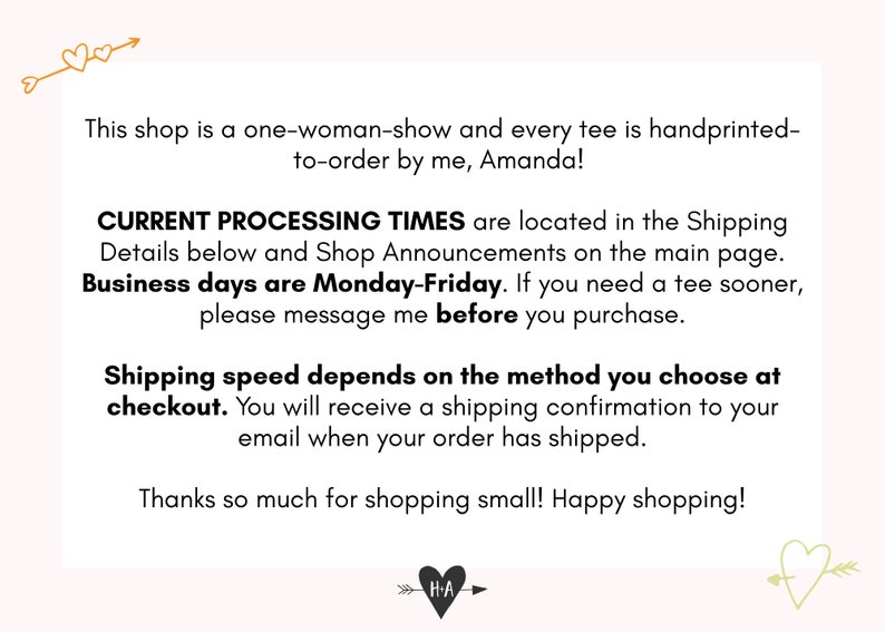 Peut inclure: Texte sur un fond blanc avec un graphique en forme de c&oelig;ur et une fl&egrave;che. Le texte indique : "This shop is a one-woman-show and every tee is handprinted-to-order by me, Amanda! CURRENT PROCESSING TIMES are located in the Shipping Details below and Shop Announcements on the main page. Business days are Monday-Friday. If you need a tee sooner, please message me before you purchase. Shipping speed depends on the method you choose at checkout. You will receive a shipping confirmation to your email when your order has shipped. Thanks so much for shopping small! Happy shopping!"