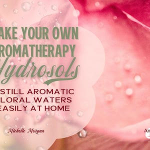 Make Your Own Aromatherapy Hydrosols: Distill Aromatic Floral Waters Easily at Home
