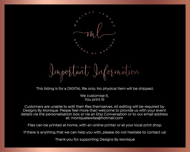 May include: A digital file download for a printable design. The text reads "Important Information: This listing is for a DIGITAL file only. No physical item will be shipped. We customize it, You print it! Customers are unable to edit their files themselves. All editing will be required by Designs By Monique. Please feel more than welcome to provide us with your event details via the personalisation box or via an Etsy Conversation or to our email address at: moniquelewtas@hotmail.com Files can be printed at home, with an online printer or at your local print shop. If there is anything that we can help you with, please do not hesitate to contact us! Thank you for supporting Designs By Monique"
