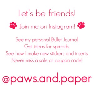 May include: Pink text on a white background with paw prints on either side of the text. The text reads "Let's be friends! Join me on Instagram! See my personal Bullet Journal. Get ideas for spreads. See how I make new stickers and inserts. Never miss a sale or coupon code! @paws.and.paper"