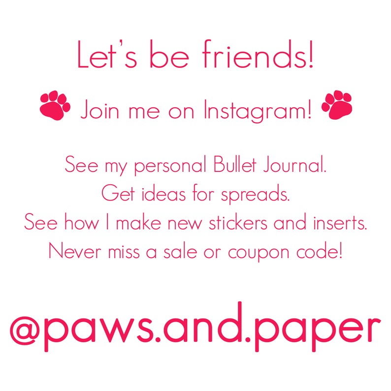 May include: Pink text on a white background with paw prints on either side of the text. The text reads "Let's be friends! Join me on Instagram! See my personal Bullet Journal. Get ideas for spreads. See how I make new stickers and inserts. Never miss a sale or coupon code! @paws.and.paper"