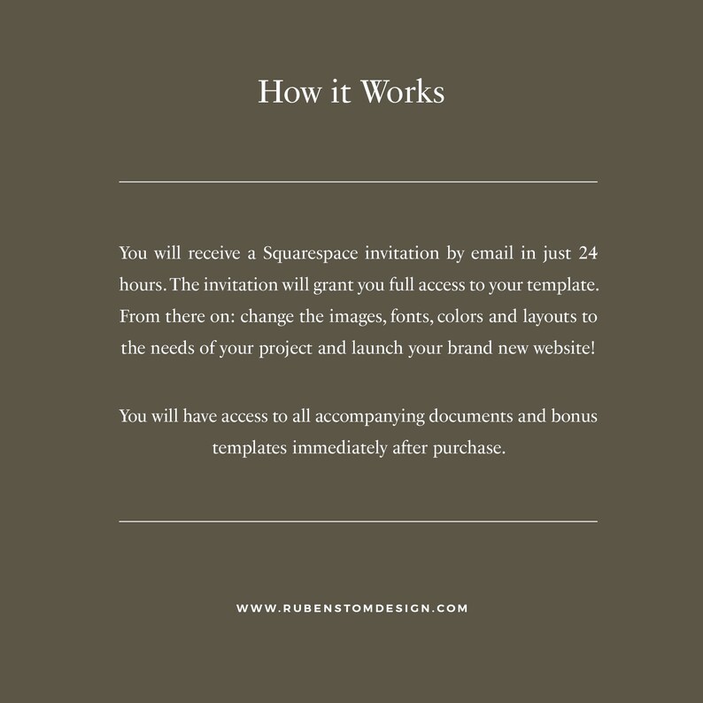 May include: Text on a brown background explaining how a Squarespace website template works. The text says you will receive an invitation by email in 24 hours, granting you full access to the template. You can then change the images, fonts, colors, and layouts to fit your project's needs and launch your brand new website. You will also have access to all accompanying documents and bonus templates immediately after purchase. The text also includes the website address: WWW.RUBENSTOMDESIGN.COM