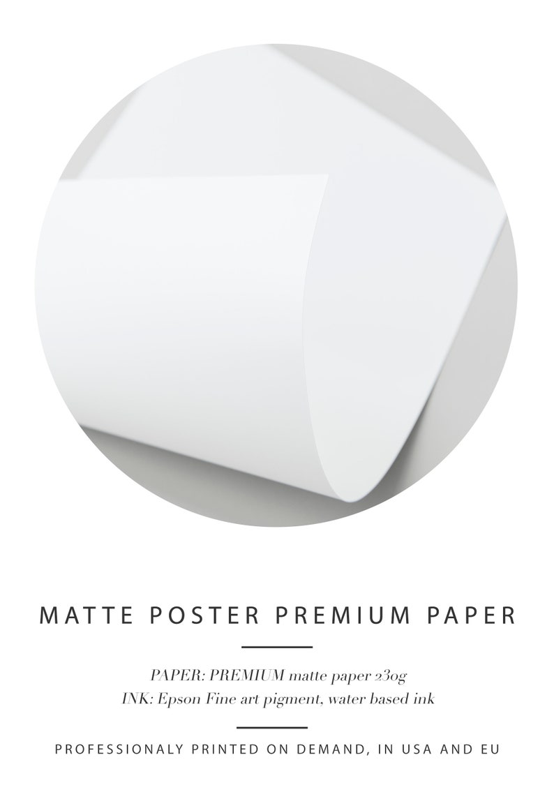 May include: A close-up of a white, matte poster paper. The paper is 230g and is printed with Epson Fine art pigment, water based ink. The text "MATTE POSTER PREMIUM PAPER" is printed at the top of the image. The text "PAPER: PREMIUM matte paper 230g" and "INK: Epson Fine art pigment, water based ink" is printed below the title. The text "PROFESSIONALY PRINTED ON DEMAND, IN USA AND EU" is printed at the bottom of the image.