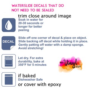 May include: Instructions for applying waterslide decals that do not need to be sealed. The instructions include soaking the decal in water for 20-30 seconds, sliding it off the backing, and gently patting off excess water with a damp sponge. The instructions also include baking the decal at 350 degrees Fahrenheit for 5 minutes for extra durability. If baked, the decal is dishwasher safe. The instructions also include the option of covering the decal with epoxy.