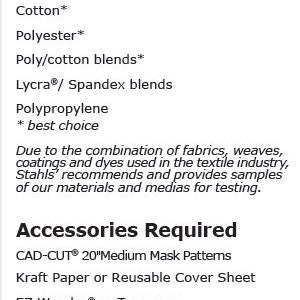 May include: Recommended fabrics for crafting projects, including cotton, polyester, poly/cotton blends, Lycra/Spandex blends, and polypropylene.  Accessories required include CAD-CUT 20" Medium Mask Patterns, Kraft Paper or Reusable Cover Sheet, and EZ Weeder or Tweezers.