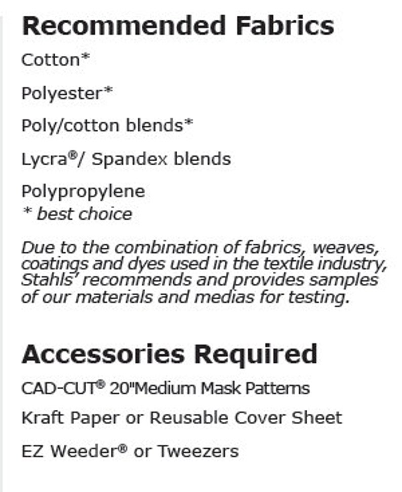 May include: Recommended fabrics for crafting projects, including cotton, polyester, poly/cotton blends, Lycra/Spandex blends, and polypropylene.  Accessories required include CAD-CUT 20" Medium Mask Patterns, Kraft Paper or Reusable Cover Sheet, and EZ Weeder or Tweezers.