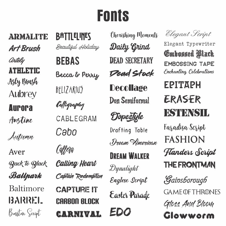 May include: A black and white image with a list of different fonts. The fonts are arranged in columns and are all in uppercase. The fonts include: Armalite, Battlelines, Cherishing Moments, Elegant Script, Art Brush, Beautiful Holiday, Daily Grind, Elegant Typewriter, Artely, Bebas, Dead Secretary, Embossed Black, Athletic, Becca & Perry, Dead Stock, Embossing Tape, Asly Brush, Belizarius, Decollage, Enchanting Celebrations, Aubrey, Calligraphy, Don Semiformal, Epitaph, Aurora, Cablegram, Dopestyle, Eraser, Austine, Cabo, Drafting Table, Estensil, Autumn, Callera, Dream American, Faradisa Script, Aver, Calling Heart, Dream Walker, Fashion, Back to Black, Captain Redemption, Dynalight, Flanders Script, Ballpark, Capture It, Eaglese Script, The Frontman, Baltimore, Carbon Block, Easter Parade, Gainsborough, Barrel, Carnival, Edo, Game of Thrones, Basston Script.