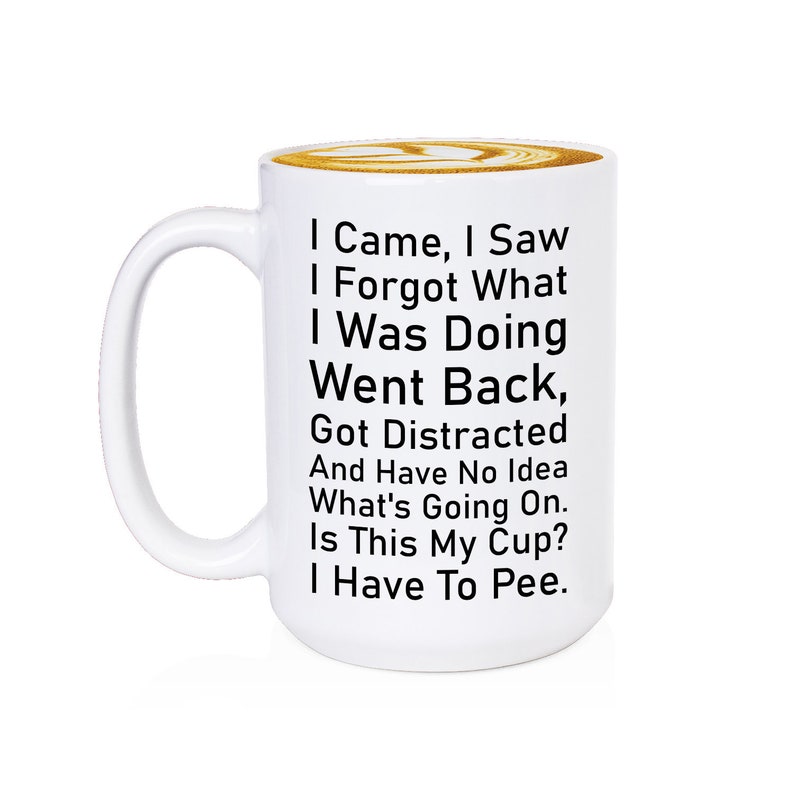 May include: White ceramic coffee mug with black text that reads: "I Came, I Saw, I Forgot What I Was Doing, Went Back, Got Distracted And Have No Idea What's Going On. Is This My Cup? I Have To Pee."