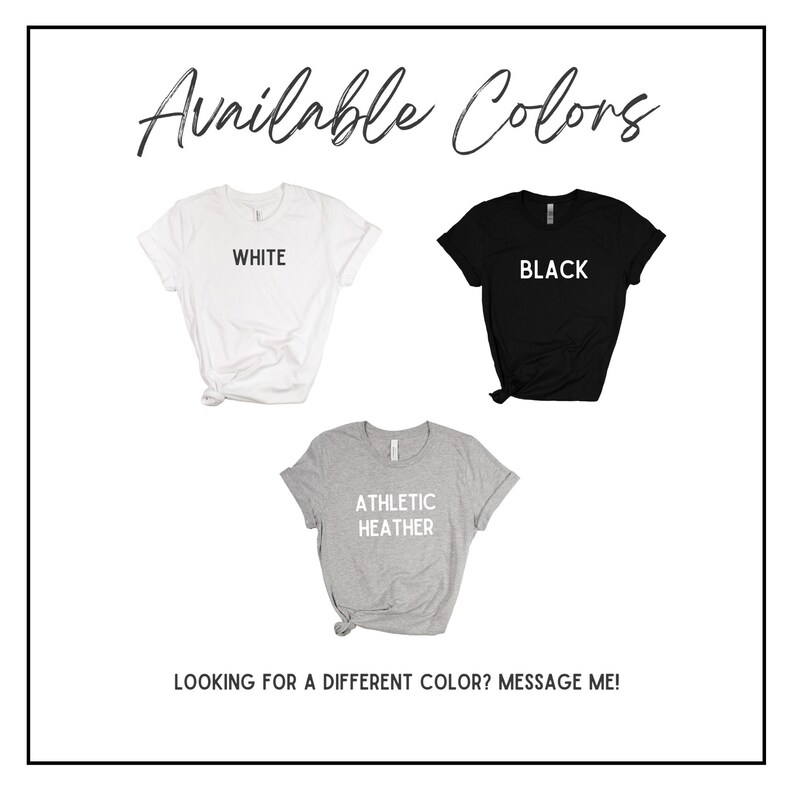 May include: Three t-shirts in different colors: white, black, and athletic heather. The text "Available Colors" is at the top of the image. The text "WHITE", "BLACK", and "ATHLETIC HEATHER" is printed on each t-shirt. The text "LOOKING FOR A DIFFERENT COLOR? MESSAGE ME!" is at the bottom of the image.