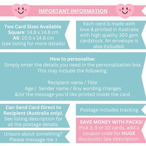 May include: A pink and blue graphic with important information about personalized cards. The graphic includes details about card sizes, personalization options, shipping, and discounts for bulk orders. The text includes "Two Card Sizes Available", "Square: 14.8 x 14.8 cm", "A6: 10.5 x 14.8 cm", "How to personalize", "Recipient name / Title", "Age / Sender name / Any wording changes", "&/or the message you'd like printed inside the card", "Can Send Card Direct to Recipient (Australia only)", "See listing description for all the postage details", "Unsure about something? Please message me :)", "Postage includes tracking", "SAVE MONEY WITH PACKS!", "Pick 3, 5 or 10 cards, add a coupon code for HUGE discounts! See description."