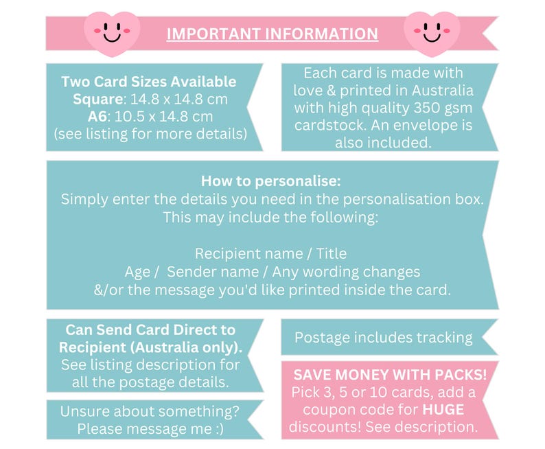 May include: A pink and blue graphic with important information about personalized cards. The graphic includes details about card sizes, personalization options, shipping, and discounts for bulk orders. The text includes "Two Card Sizes Available", "Square: 14.8 x 14.8 cm", "A6: 10.5 x 14.8 cm", "How to personalize", "Recipient name / Title", "Age / Sender name / Any wording changes", "&/or the message you'd like printed inside the card", "Can Send Card Direct to Recipient (Australia only)", "See listing description for all the postage details", "Unsure about something? Please message me :)", "Postage includes tracking", "SAVE MONEY WITH PACKS!", "Pick 3, 5 or 10 cards, add a coupon code for HUGE discounts! See description."