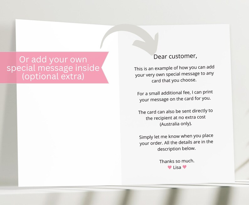 May include: A pink and white card with text that reads "Or add your own special message inside (optional extra)" on the left side and "Dear customer, This is an example of how you can add your very own special message to any card that you choose. For a small additional fee, I can print your message on the card for you. The card can also be sent directly to the recipient at no extra cost (Australia only). Simply let me know when you place your order. All the details are in the description below. Thanks so much. Lisa" on the right side.