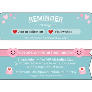 May include: A light blue and pink reminder banner with hearts and smiley faces. The text reads "REMINDER Don't forget to Add to collection Follow shop You may receive a discount voucher GET 20% OFF YOUR FIRST ORDER! Simply join my free VIP All Smiles Club (you'll also have access to secret discounts & other fun product news). https://mailchi.mp/4350e65039d9/pbetsy (copy/paste link into your browser)"