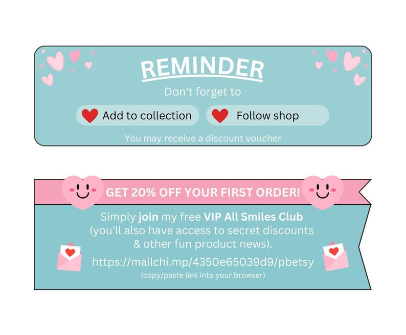 May include: A light blue and pink reminder banner with hearts and smiley faces. The text reads "REMINDER Don't forget to Add to collection Follow shop You may receive a discount voucher GET 20% OFF YOUR FIRST ORDER! Simply join my free VIP All Smiles Club (you'll also have access to secret discounts & other fun product news). https://mailchi.mp/4350e65039d9/pbetsy (copy/paste link into your browser)"