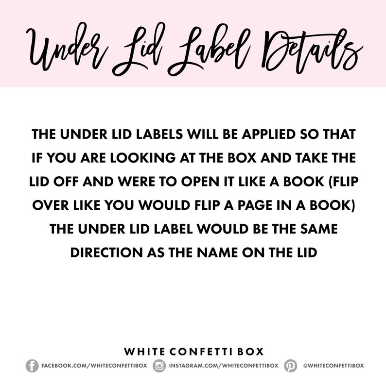 May include: White confetti box with instructions on how to apply the under lid label. The text reads: "The under lid labels will be applied so that if you are looking at the box and take the lid off and were to open it like a book (flip over like you would flip a page in a book) the under lid label would be the same direction as the name on the lid."