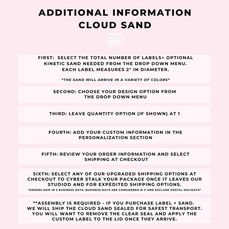 May include: A pink and white graphic with instructions for ordering kinetic sand. The text reads "Additional Information Cloud Sand" and includes steps for selecting the number of labels, design, quantity, and customization. It also mentions that the sand will arrive in a variety of colors and that assembly is required.