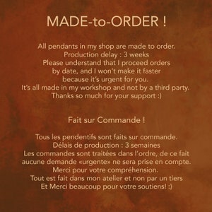 May include: Text on a brown background that reads "MADE-to-ORDER!" and "All pendants in my shop are made to order. Production delay: 3 weeks. Please understand that I proceed orders by date, and I won't make it faster because it's urgent for you. It's all made in my workshop and not by a third party. Thanks so much for your support :)"  The text also reads "Fait sur Commande!" and "Tous les pendentifs sont faits sur commande. D&eacute;lais de production : 3 semaines. Les commandes sont trait&eacute;es dans l'ordre, de ce fait aucune demande &laquo;urgente&raquo; ne sera prise en compte. Merci pour votre compr&eacute;hension. Tout est fait dans mon atelier et non par un tiers Et Merci beaucoup pour votre soutiens! :)"