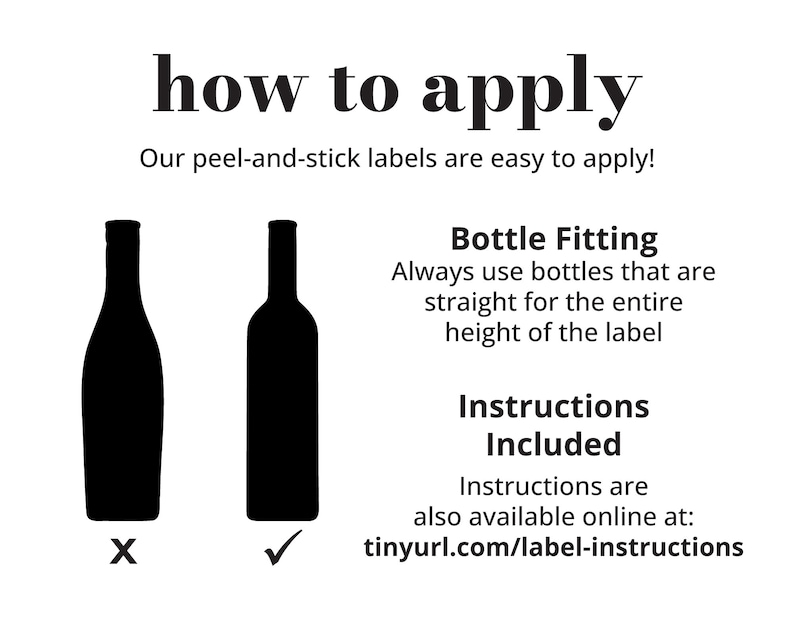 May include: Illustration showing how to apply peel-and-stick labels to bottles. Two bottles are shown, one with the label applied correctly and the other with the label applied incorrectly. The text reads: "how to apply" and "Our peel-and-stick labels are easy to apply!"  "Bottle Fitting"  "Always use bottles that are straight for the entire height of the label"  "Instructions Included"  "Instructions are also available online at: tinyurl.com/label-instructions"