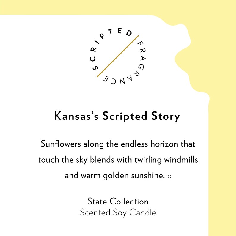 K&ouml;nnte beinhalten: Ein gelber Hintergrund mit einem wei&szlig;en Kreis, der den Text "SCRIPTED FRAGRANCE" in einem Kreis enth&auml;lt. Der Text "Kansas's Scripted Story" befindet sich unter dem Kreis. Der Text "Sunflowers along the endless horizon that touch the sky blends with twirling windmills and warm golden sunshine." befindet sich unter dem Text "Kansas's Scripted Story". Der Text "State Collection Scented Soy Candle" befindet sich am unteren Rand des Bildes.