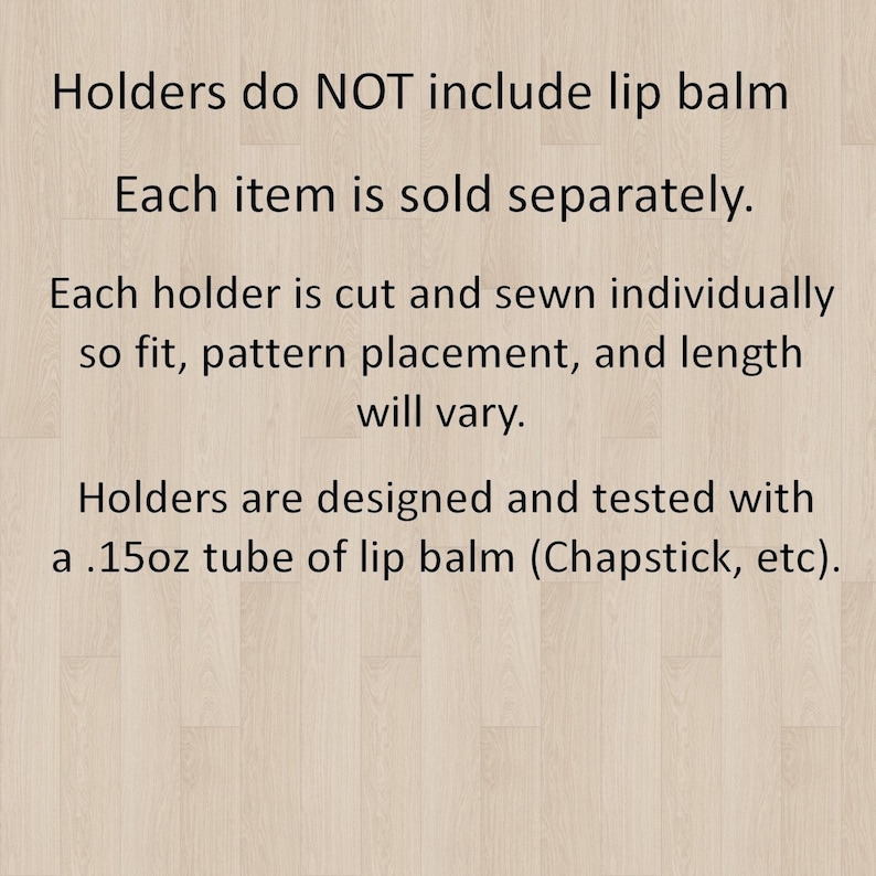 May include: Text on a light wood-grain background states: "Holders do NOT include lip balm. Each item is sold separately. Each holder is cut and sewn individually so fit, pattern placement, and length will vary. Holders are designed and tested with a .15oz tube of lip balm (Chapstick, etc)."