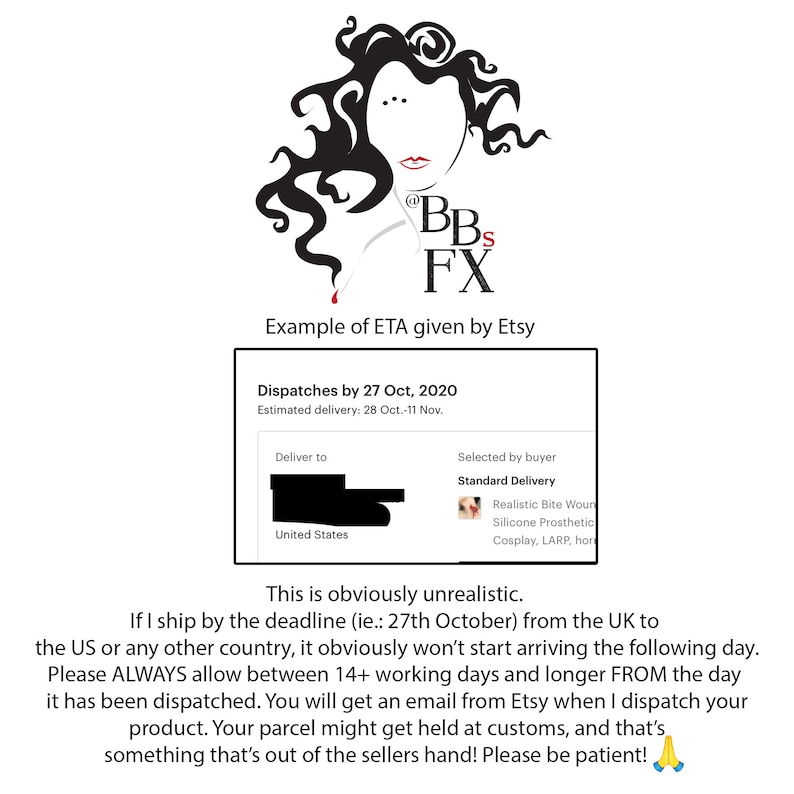 May include: A black and white illustration of a woman's face with the text "BBS FX" and the words "Example of ETA given by Etsy". Below the illustration is a white box with black text that reads "Dispatches by 27 Oct, 2020 Estimated delivery: 28 Oct.-11 Nov.". Below the box is a black and white illustration of a map of the United States with the text "Deliver to United States". To the right of the map is a white box with black text that reads "Selected by buyer Standard Delivery Realistic Bite Wound Silicone Prosthetic Cosplay, LARP, hor". Below the boxes is a black and white text box with the text "This is obviously unrealistic. If I ship by the deadline (ie.: 27th October) from the UK to the US or any other country, it obviously won't start arriving the following day. Please ALWAYS allow between 14+ working days and longer FROM the day it has been dispatched. You will get an email from Etsy when I dispatch your product. Your parcel might get held at customs, and that's something that's out of the sellers hand! Please be patient! 🙏".