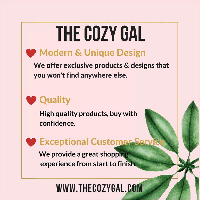 May include: A pink background with a gold frame around a white text box. The text box says "THE COZY GAL" in gold letters. Below the text box are three sections with a red heart and text. The first section says "Modern & Unique Design" and the text below says "We offer exclusive products & designs that you won't find anywhere else.". The second section says "Quality" and the text below says "High quality products, buy with confidence.". The third section says "Exceptional Customer Service" and the text below says "We provide a great shopping experience from start to finish.". Below the text box is a green leaf design and the text "WWW.THECOZYGAL.COM" in gold letters.