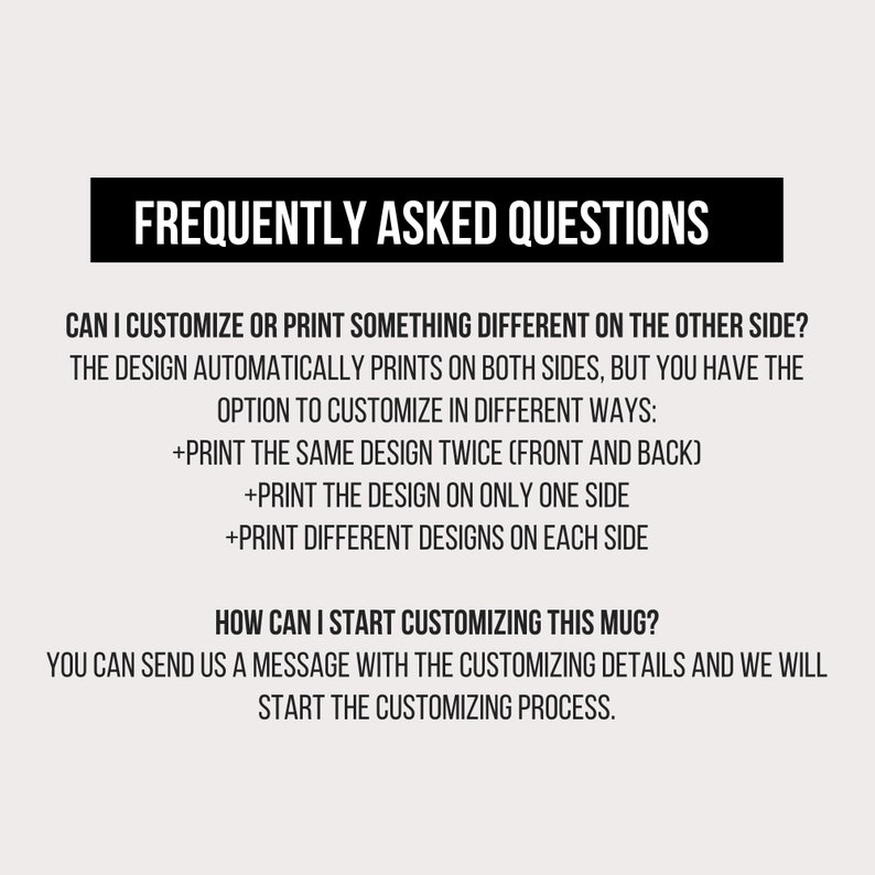 May include: Frequently Asked Questions about customizing a mug. The design automatically prints on both sides, but you can choose to print the same design twice, print the design on only one side, or print different designs on each side. You can send a message with the customizing details to start the process.