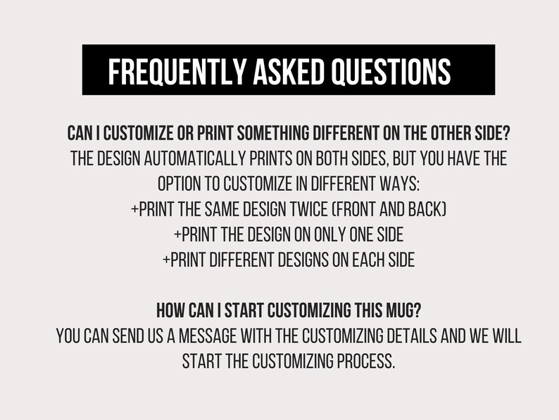 May include: Frequently Asked Questions about customising a mug. The design automatically prints on both sides, but you can choose to print the same design twice, print the design on only one side, or print different designs on each side. You can send a message with the customising details to start the process.