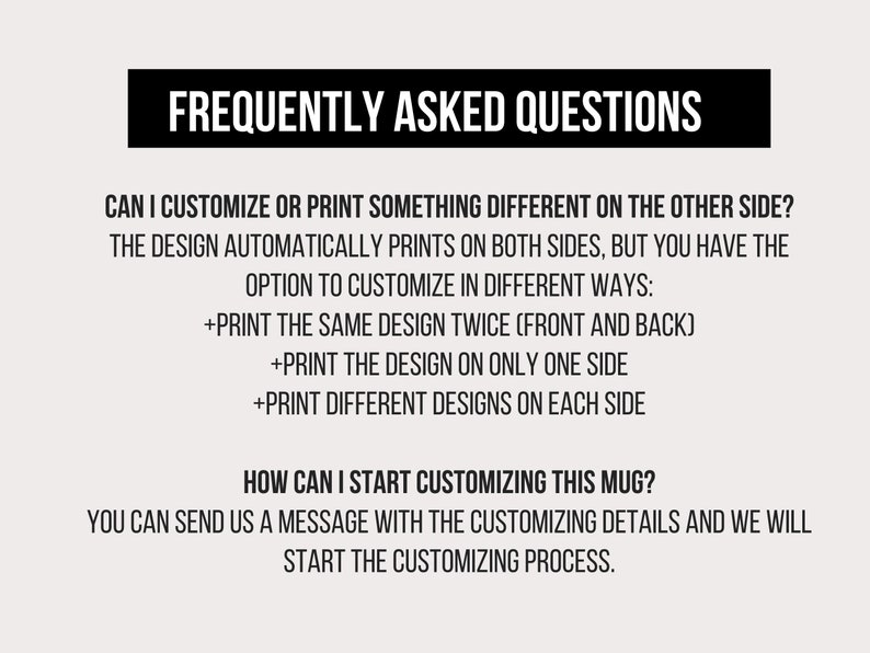 May include: Frequently Asked Questions about customizing a mug. The design automatically prints on both sides, but you can choose to print the same design twice, print the design on only one side, or print different designs on each side. You can send a message with the customizing details to start the process.