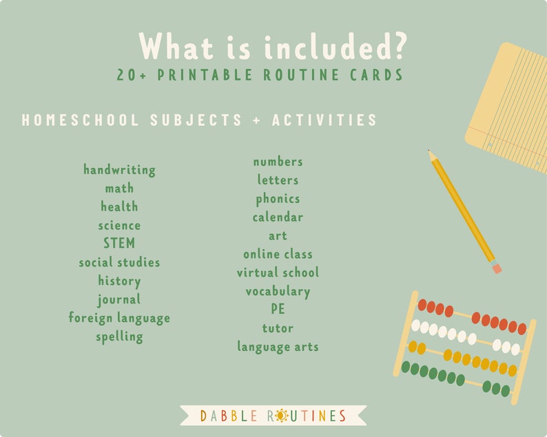 May include: A green background with the text "What is included? 20+ Printable Routine Cards" and "Homeschool Subjects + Activities".  The text is in a white font.  The image also includes a yellow pencil, a notebook with lined paper, and an abacus with red, white, yellow, and green beads.  The text lists various subjects and activities for homeschooling, including handwriting, maths, health, science, STEM, social studies, history, journal, foreign language, spelling, numbers, letters, phonics, calendar, art, online class, virtual school, vocabulary, PE, tutor, and language arts.