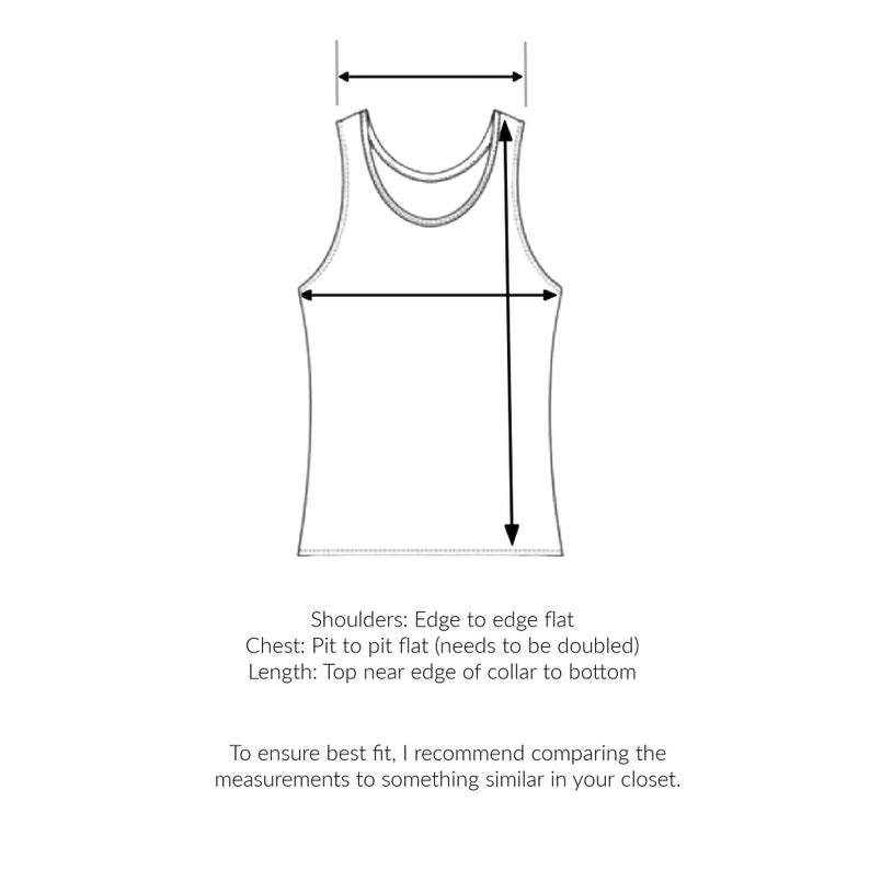 May include: Line drawing of a tank top with measurements for shoulders, chest, and length. The text reads: "Shoulders: Edge to edge flat Chest: Pit to pit flat (needs to be doubled) Length: Top near edge of collar to bottom To ensure best fit, I recommend comparing the measurements to something similar in your closet."