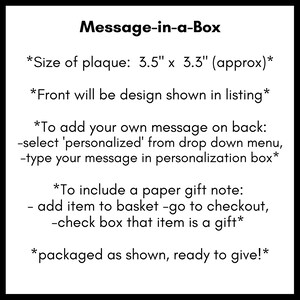 May include: A black and white text graphic with instructions on how to personalize a message-in-a-box. The plaque is 3.5 inches by 3.3 inches. The text reads: "Message-in-a-Box *Size of plaque: 3.5" x 3.3" (approx)* *Front will be design shown in listing* *To add your own message on back: -select 'personalized' from drop down menu, -type your message in personalization box* *To include a paper gift note: - add item to basket -go to checkout, -check box that item is a gift* *packaged as shown, ready to give!"