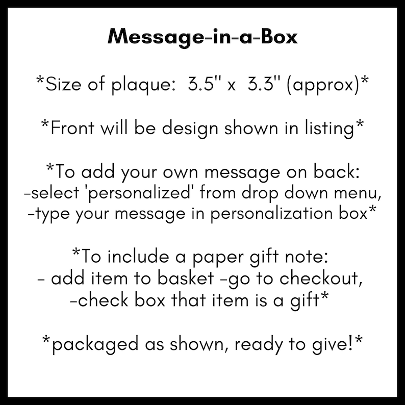 May include: A black and white text graphic with instructions on how to personalize a message-in-a-box. The plaque is 3.5 inches by 3.3 inches. The text reads: "Message-in-a-Box *Size of plaque: 3.5" x 3.3" (approx)* *Front will be design shown in listing* *To add your own message on back: -select 'personalized' from drop down menu, -type your message in personalization box* *To include a paper gift note: - add item to basket -go to checkout, -check box that item is a gift* *packaged as shown, ready to give!"