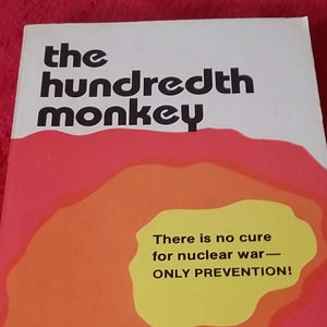 May include: A white book cover with the title "the hundredth monkey" in black text. The cover also features a large orange and yellow circle with the text "There is no cure for nuclear war - ONLY PREVENTION!" in black text. The author's name, "ken keyes, jr." is printed in black text below the circle. The book's subtitle, "Author of HANDBOOK TO HIGHER CONSCIOUSNESS", is printed in black text below the author's name.
