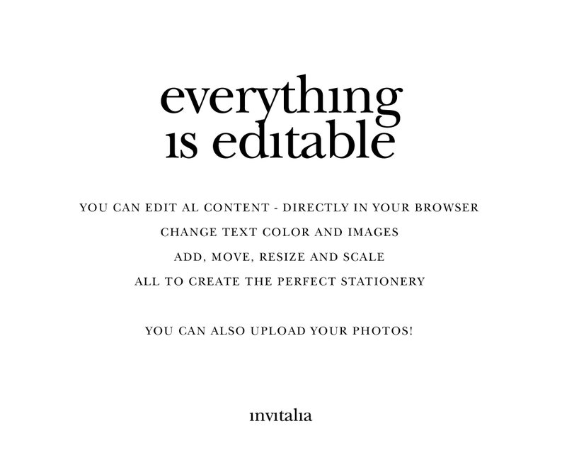 May include: Text overlay on a white background that reads "everything is editable".  Below the text is a list of features: "YOU CAN EDIT ALL CONTENT - DIRECTLY IN YOUR BROWSER", "CHANGE TEXT COLOR AND IMAGES", "ADD, MOVE, RESIZE AND SCALE", "ALL TO CREATE THE PERFECT STATIONERY", "YOU CAN ALSO UPLOAD YOUR PHOTOS!", and "invitalia".