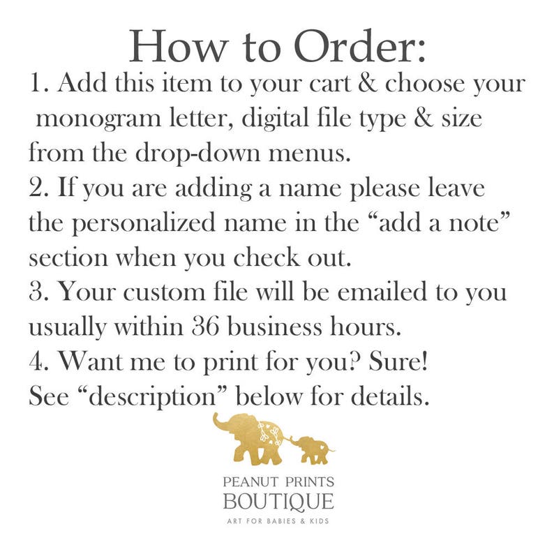 May include: How to Order: Add this item to your cart & choose your monogram letter, digital file type & size from the drop-down menus. If you are adding a name please leave the personalized name in the "add a note" section when you check out. Your custom file will be emailed to you usually within 36 business hours. Want me to print for you? Sure! See "description" below for details.  PEANUT PRINTS BOUTIQUE ART FOR BABIES & KIDS
