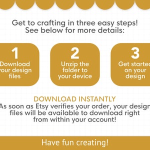 May include: A graphic with three steps to download and use a digital design. Step 1: Download your design files. Step 2: Unzip the folder to your device. Step 3: Get started on your design. The text "DOWNLOAD INSTANTLY" is below the steps. The text "As soon as Etsy verifies your order, your design files will be available to download right from within your account!" is below the text "DOWNLOAD INSTANTLY". The text "Have fun creating!" is at the bottom of the graphic.