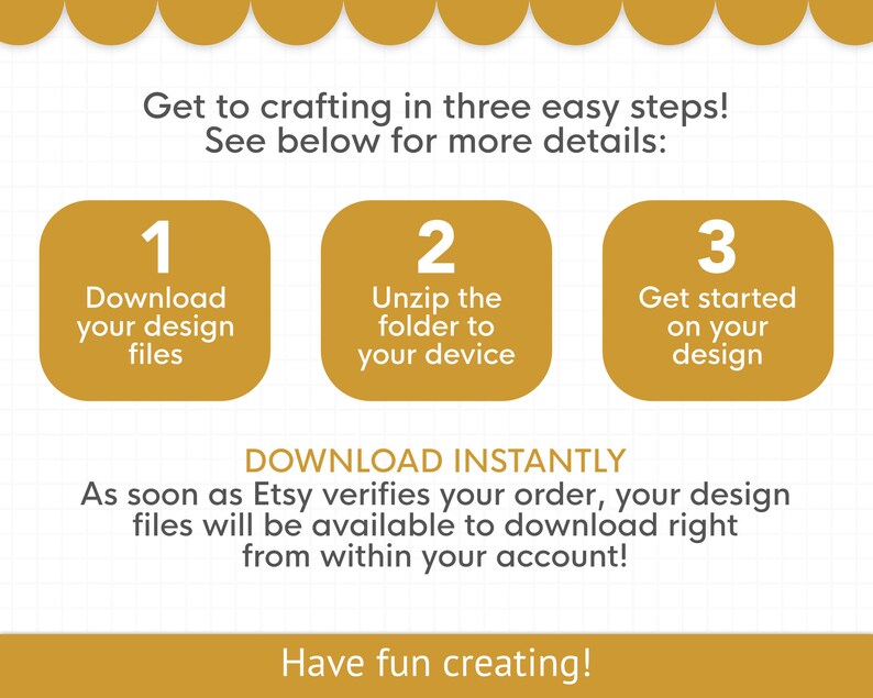 May include: A graphic with three steps to download and use a digital design. Step 1: Download your design files. Step 2: Unzip the folder to your device. Step 3: Get started on your design. The text "DOWNLOAD INSTANTLY" is below the steps. The text "As soon as Etsy verifies your order, your design files will be available to download right from within your account!" is below the text "DOWNLOAD INSTANTLY". The text "Have fun creating!" is at the bottom of the graphic.