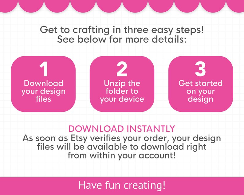 May include: Pink and white graphic with three steps to download digital design files. Step 1: Download your design files. Step 2: Unzip the folder to your device. Step 3: Get started on your design. Text reads: "Download Instantly. As soon as Etsy verifies your order, your design files will be available to download right from within your account! Have fun creating!"