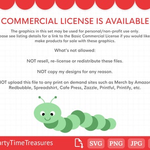 May include: A green caterpillar with a smiling face. The text reads "COMMERCIAL LICENSE IS AVAILABLE. The graphics in this set may be used for personal/non-profit use only. Please see listing details for a link to the Basic Commercial License if you would like to make products for sale with these graphics. What's not allowed: NOT resell, re-license or redistribute these files. NOT copy my designs for any reason. NOT upload this file to any print on demand sites such as Merch by Amazon, Redbubble, Spreadshirt, Cafe Press, Zazzle, Printful, Printify, etc. PartyTimeTreasures SVG PNG JPG DXF"