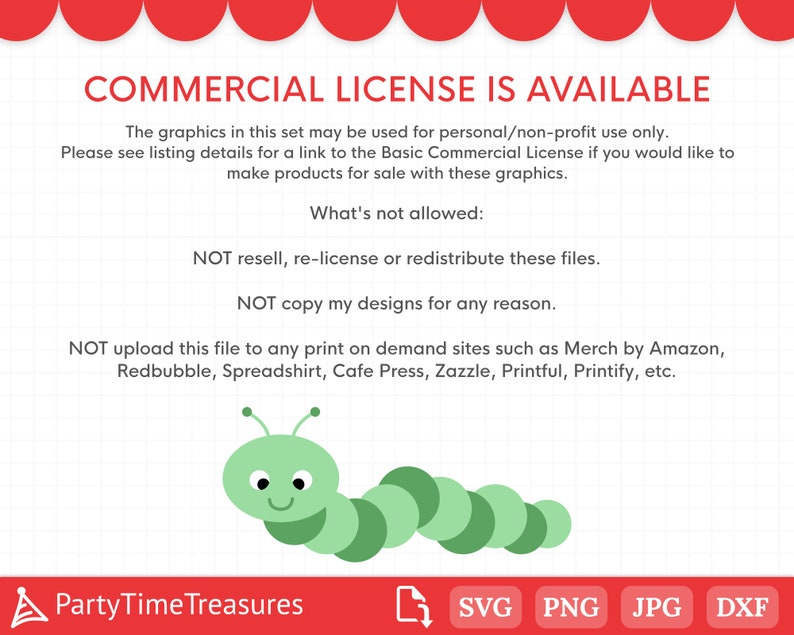May include: A green caterpillar with a smiling face. The text reads "COMMERCIAL LICENSE IS AVAILABLE. The graphics in this set may be used for personal/non-profit use only. Please see listing details for a link to the Basic Commercial License if you would like to make products for sale with these graphics. What's not allowed: NOT resell, re-license or redistribute these files. NOT copy my designs for any reason. NOT upload this file to any print on demand sites such as Merch by Amazon, Redbubble, Spreadshirt, Cafe Press, Zazzle, Printful, Printify, etc. PartyTimeTreasures SVG PNG JPG DXF"