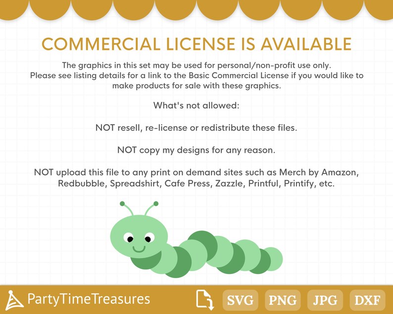 May include: A green caterpillar with a smiling face. The text "COMMERCIAL LICENSE IS AVAILABLE" is at the top of the image. The text "What's not allowed:" is below the caterpillar. The text "NOT resell, re-license or redistribute these files." is below the text "What's not allowed:". The text "NOT copy my designs for any reason." is below the text "NOT resell, re-license or redistribute these files.". The text "NOT upload this file to any print on demand sites such as Merch by Amazon, Redbubble, Spreadshirt, Cafe Press, Zazzle, Printful, Printify, etc." is below the text "NOT copy my designs for any reason.". The text "PartyTimeTreasures" is at the bottom left of the image. The text "SVG PNG JPG DXF" is at the bottom right of the image.